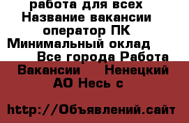 работа для всех › Название вакансии ­ оператор ПК › Минимальный оклад ­ 15 000 - Все города Работа » Вакансии   . Ненецкий АО,Несь с.